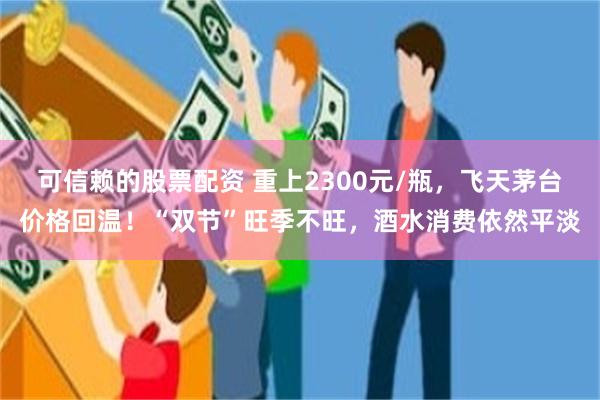 可信赖的股票配资 重上2300元/瓶，飞天茅台价格回温！“双节”旺季不旺，酒水消费依然平淡