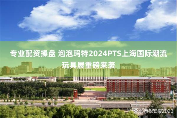 专业配资操盘 泡泡玛特2024PTS上海国际潮流玩具展重磅来袭