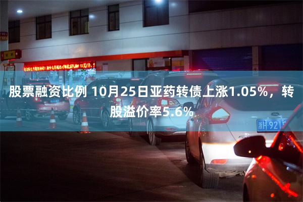 股票融资比例 10月25日亚药转债上涨1.05%，转股溢价率5.6%