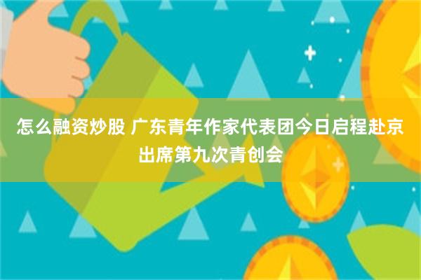 怎么融资炒股 广东青年作家代表团今日启程赴京出席第九次青创会