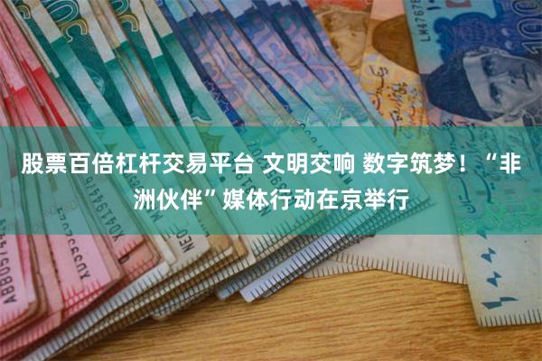 股票百倍杠杆交易平台 文明交响 数字筑梦！“非洲伙伴”媒体行动在京举行