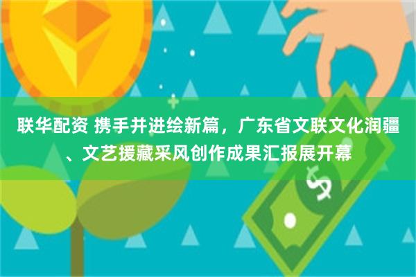 联华配资 携手并进绘新篇，广东省文联文化润疆、文艺援藏采风创作成果汇报展开幕