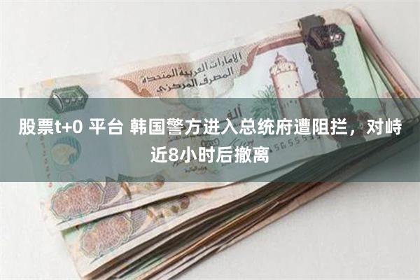 股票t+0 平台 韩国警方进入总统府遭阻拦，对峙近8小时后撤离