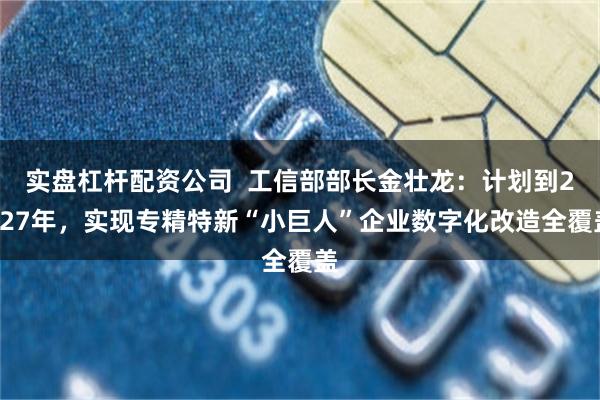 实盘杠杆配资公司  工信部部长金壮龙：计划到2027年，实现专精特新“小巨人”企业数字化改造全覆盖