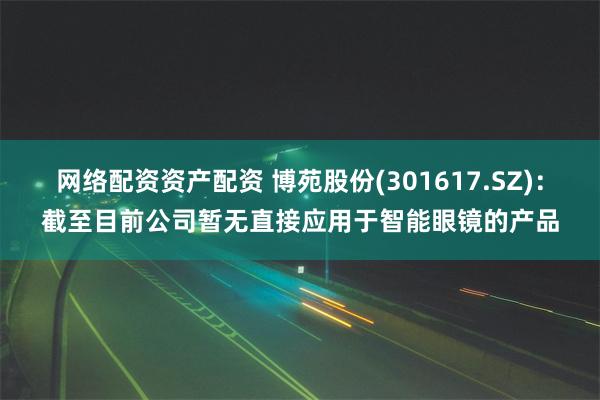 网络配资资产配资 博苑股份(301617.SZ)：截至目前公司暂无直接应用于智能眼镜的产品