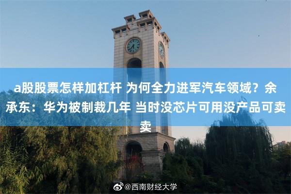 a股股票怎样加杠杆 为何全力进军汽车领域？余承东：华为被制裁几年 当时没芯片可用没产品可卖