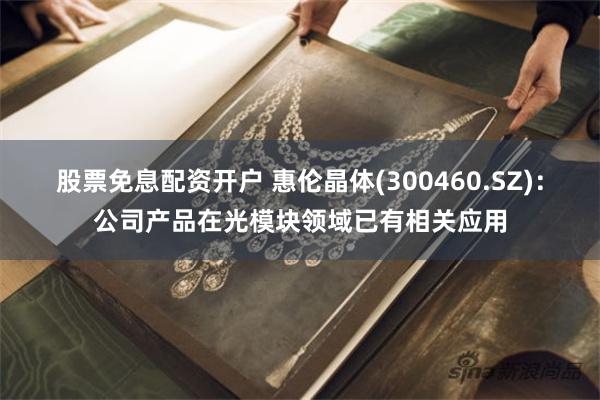 股票免息配资开户 惠伦晶体(300460.SZ)：公司产品在光模块领域已有相关应用