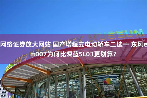 网络证劵放大网站 国产增程式电动轿车二选一 东风eπ007为何比深蓝SL03更划算？