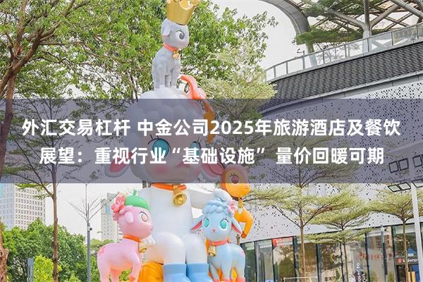 外汇交易杠杆 中金公司2025年旅游酒店及餐饮展望：重视行业“基础设施” 量价回暖可期