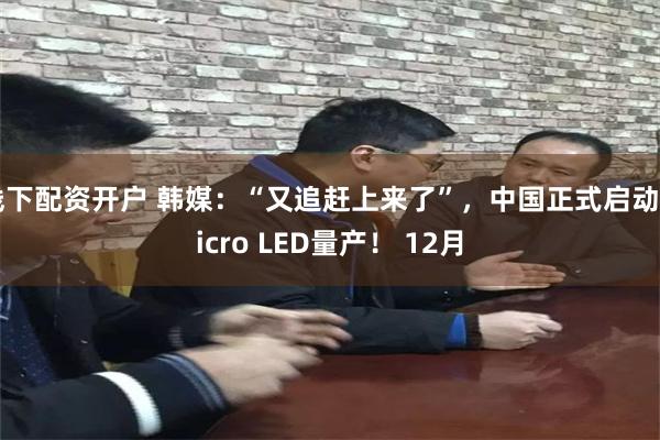 线下配资开户 韩媒：“又追赶上来了”，中国正式启动Micro LED量产！ 12月