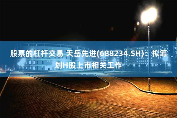 股票的杠杆交易 天岳先进(688234.SH)：拟筹划H股上市相关工作