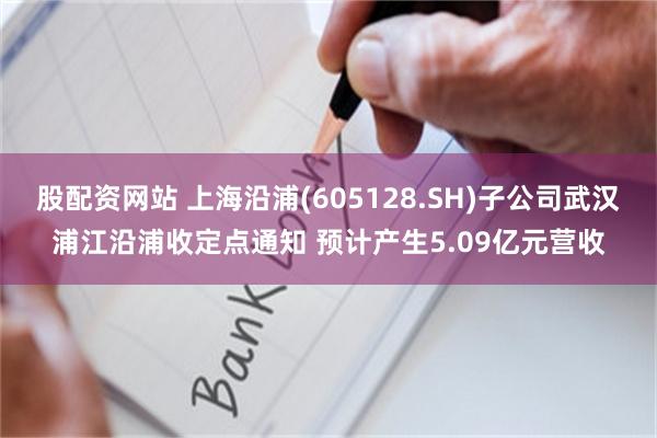 股配资网站 上海沿浦(605128.SH)子公司武汉浦江沿浦收定点通知 预计产生5.09亿元营收