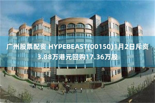 广州股票配资 HYPEBEAST(00150)1月2日斥资3.88万港元回购17.36万股