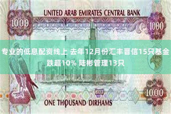 专业的低息配资线上 去年12月份汇丰晋信15只基金跌超10% 陆彬管理13只