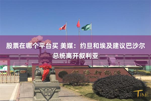 股票在哪个平台买 美媒：约旦和埃及建议巴沙尔总统离开叙利亚