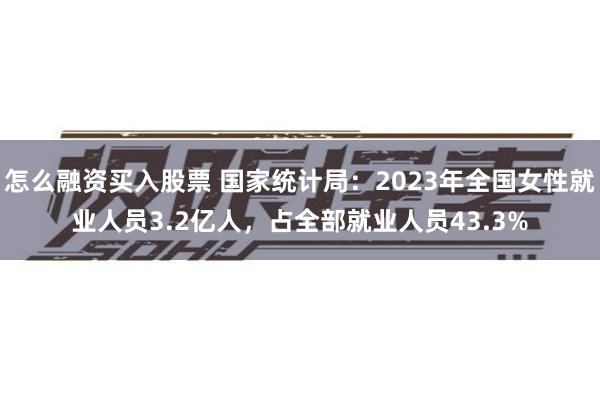 怎么融资买入股票 国家统计局：2023年全国女性就业人员3.2亿人，占全部就业人员43.3%