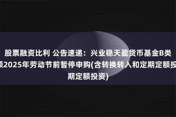 股票融资比利 公告速递：兴业稳天盈货币基金B类份额2025年劳动节前暂停申购(含转换转入和定期定额投资)