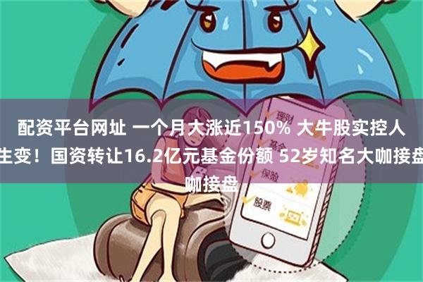 配资平台网址 一个月大涨近150% 大牛股实控人生变！国资转让16.2亿元基金份额 52岁知名大咖接盘