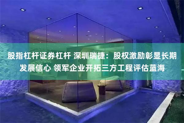 股指杠杆证券杠杆 深圳瑞捷：股权激励彰显长期发展信心 领军企业开拓三方工程评估蓝海