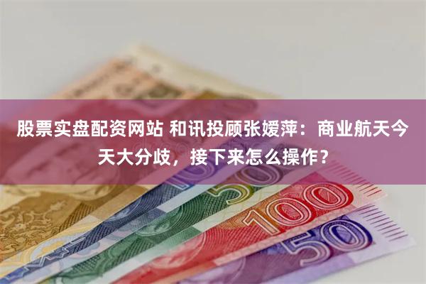 股票实盘配资网站 和讯投顾张嫒萍：商业航天今天大分歧，接下来怎么操作？