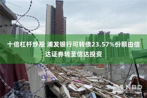 十倍杠杆炒股 浦发银行可转债23.57%份额由信达证券转至信达投资