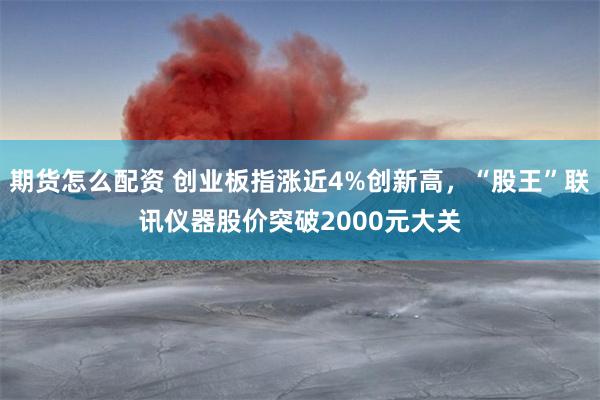 期货怎么配资 创业板指涨近4%创新高，“股王”联讯仪器股价突破2000元大关