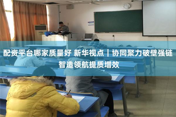 配资平台哪家质量好 新华视点｜协同聚力破壁强链 智造领航提质增效