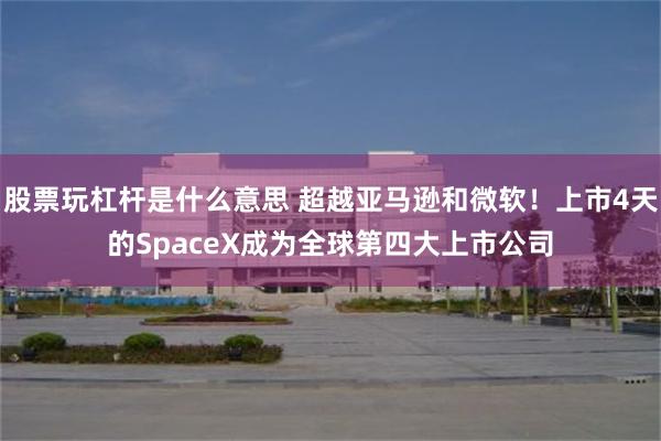 股票玩杠杆是什么意思 超越亚马逊和微软！上市4天的SpaceX成为全球第四大上市公司