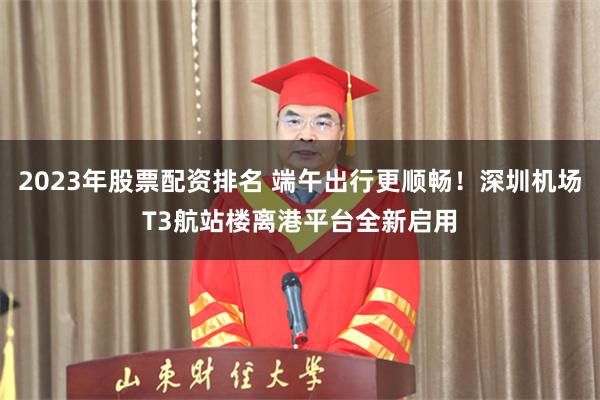 2023年股票配资排名 端午出行更顺畅！深圳机场T3航站楼离港平台全新启用