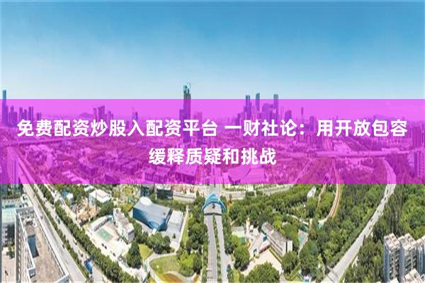 免费配资炒股入配资平台 一财社论：用开放包容缓释质疑和挑战