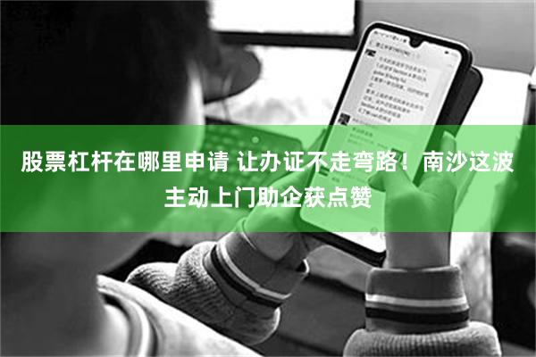 股票杠杆在哪里申请 让办证不走弯路！南沙这波主动上门助企获点赞
