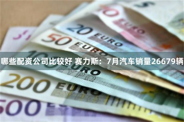 哪些配资公司比较好 赛力斯：7月汽车销量26679辆