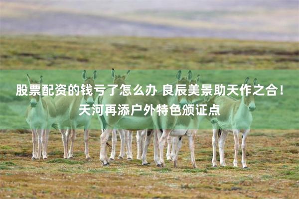 股票配资的钱亏了怎么办 良辰美景助天作之合！天河再添户外特色颁证点