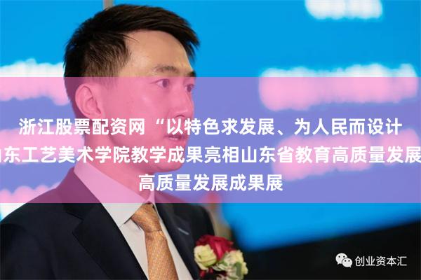 浙江股票配资网 “以特色求发展、为人民而设计”——山东工艺美术学院教学成果亮相山东省教育高质量发展成果展
