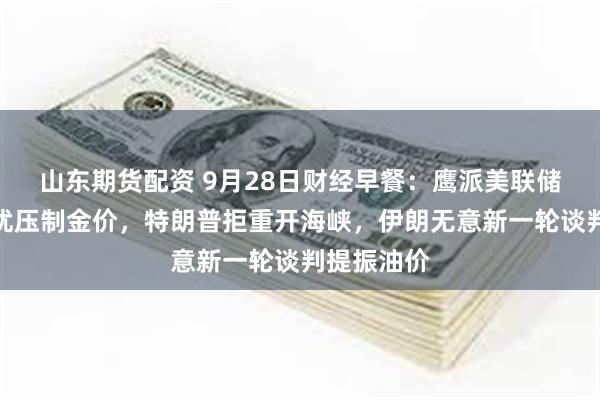 山东期货配资 9月28日财经早餐：鹰派美联储与通胀担忧压制金价，特朗普拒重开海峡，伊朗无意新一轮谈判提振油价