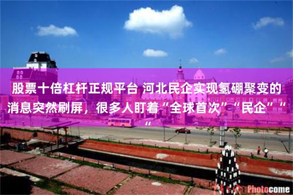 股票十倍杠杆正规平台 河北民企实现氢硼聚变的消息突然刷屏，很多人盯着“全球首次”“民企”“