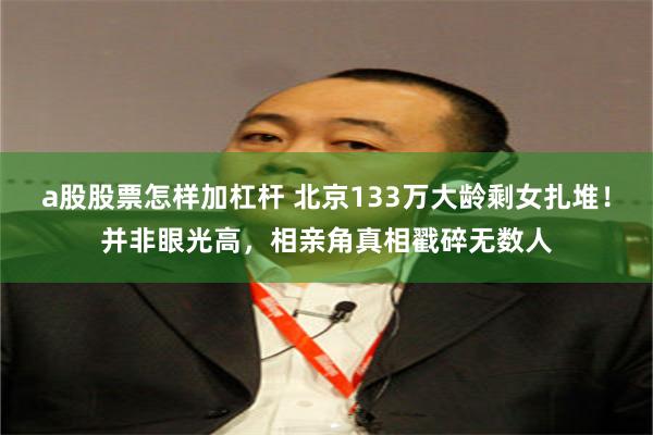 a股股票怎样加杠杆 北京133万大龄剩女扎堆！并非眼光高，相亲角真相戳碎无数人