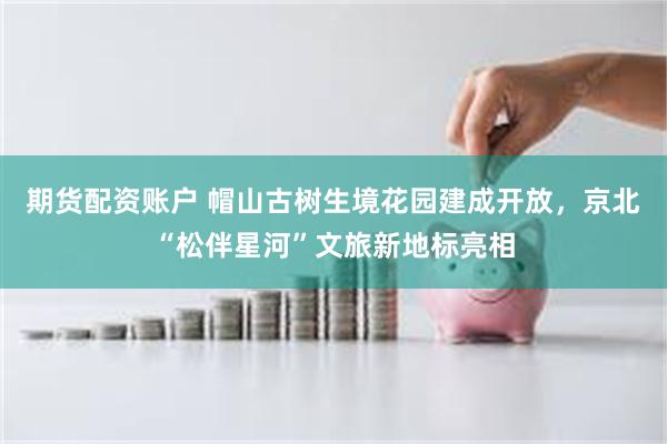 期货配资账户 帽山古树生境花园建成开放，京北“松伴星河”文旅新地标亮相